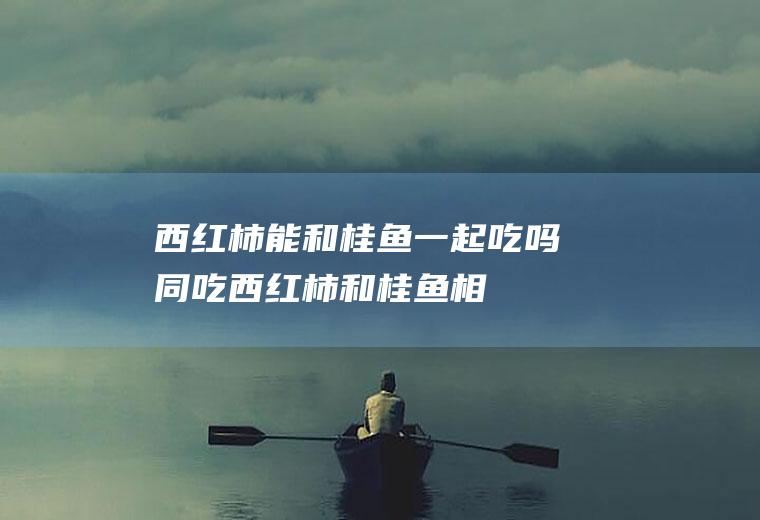 西红柿能和桂鱼一起吃吗/同吃_西红柿和桂鱼相克吗
