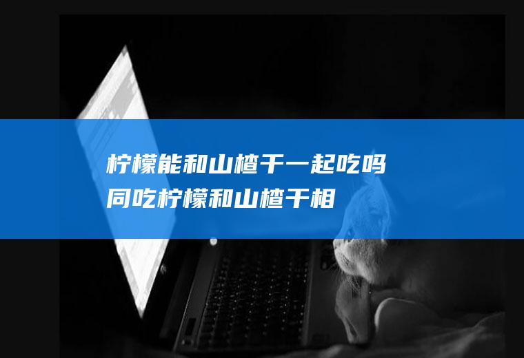 柠檬能和山楂干一起吃吗/同吃_柠檬和山楂干相克吗