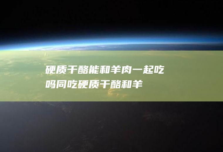 硬质干酪能和羊肉一起吃吗/同吃_硬质干酪和羊肉相克吗