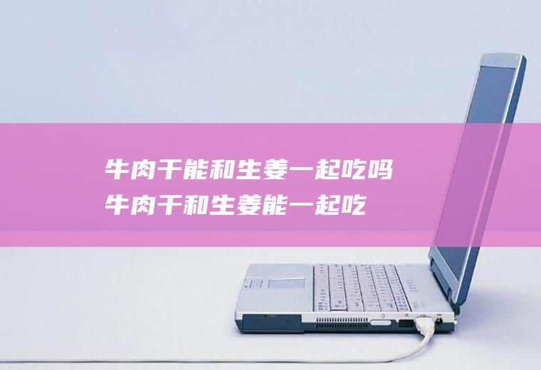 牛肉干能和生姜一起吃吗_牛肉干和生姜能一起吃吗/同吃