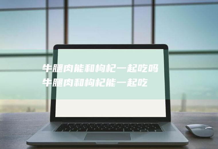 牛腿肉能和枸杞一起吃吗_牛腿肉和枸杞能一起吃吗/同吃