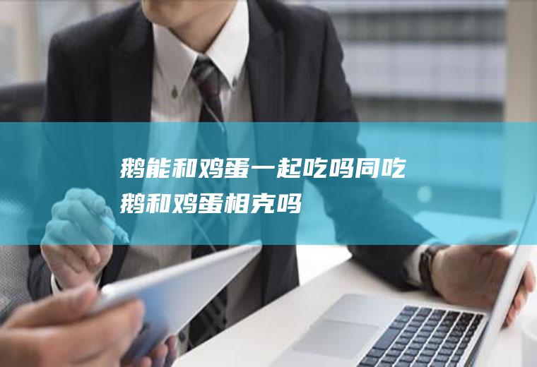 鹅能和鸡蛋一起吃吗/同吃_鹅和鸡蛋相克吗
