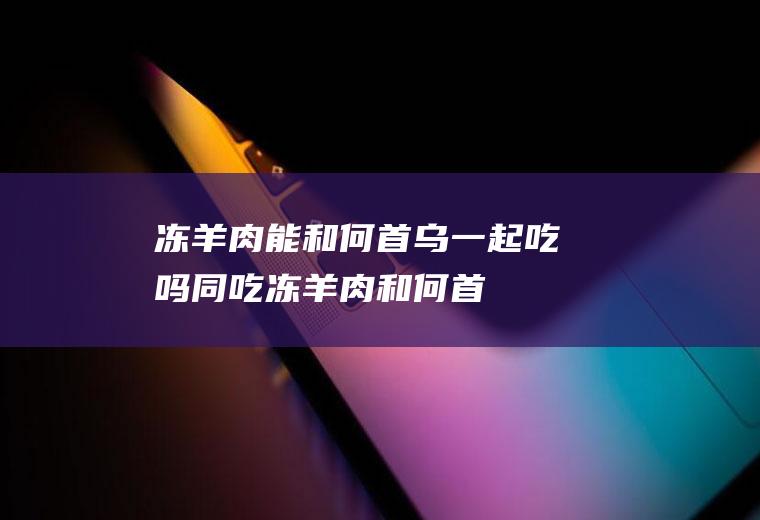 冻羊肉能和何首乌一起吃吗/同吃_冻羊肉和何首乌相克吗