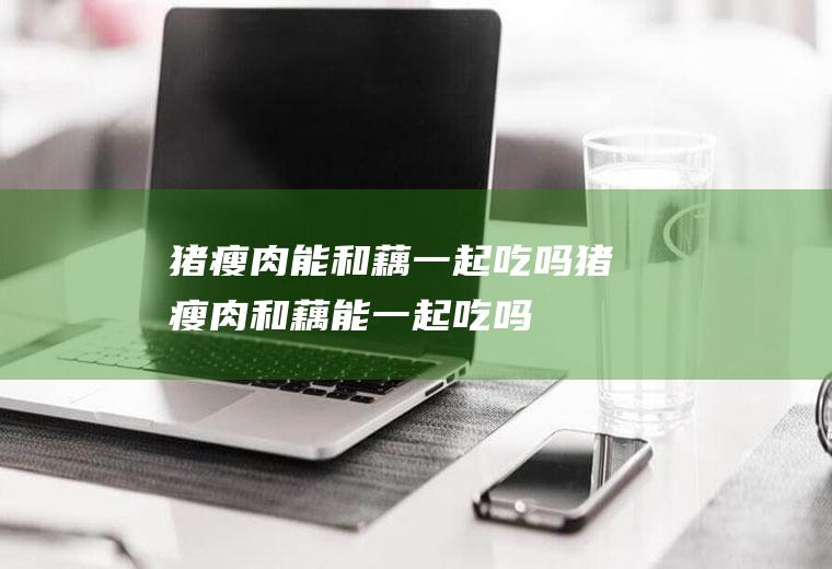 猪瘦肉能和藕一起吃吗_猪瘦肉和藕能一起吃吗/同吃