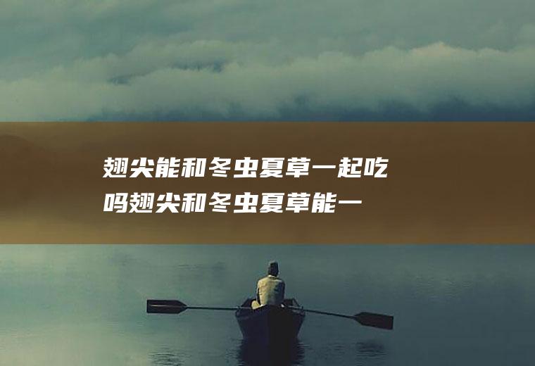 翅尖能和冬虫夏草一起吃吗_翅尖和冬虫夏草能一起吃吗/同吃