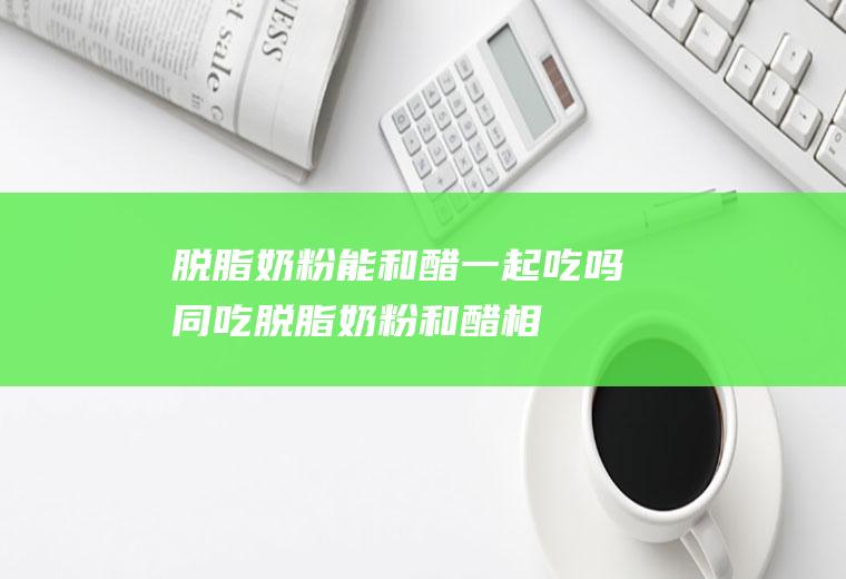 脱脂奶粉能和醋一起吃吗/同吃_脱脂奶粉和醋相克吗
