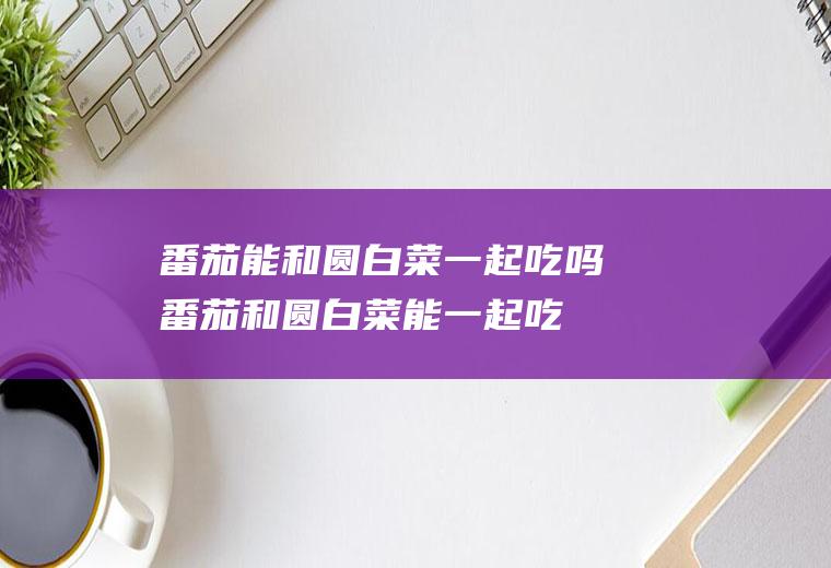 番茄能和圆白菜一起吃吗_番茄和圆白菜能一起吃吗/同吃