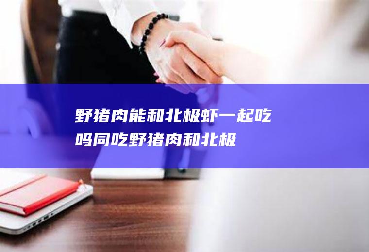 野猪肉能和北极虾一起吃吗/同吃_野猪肉和北极虾相克吗