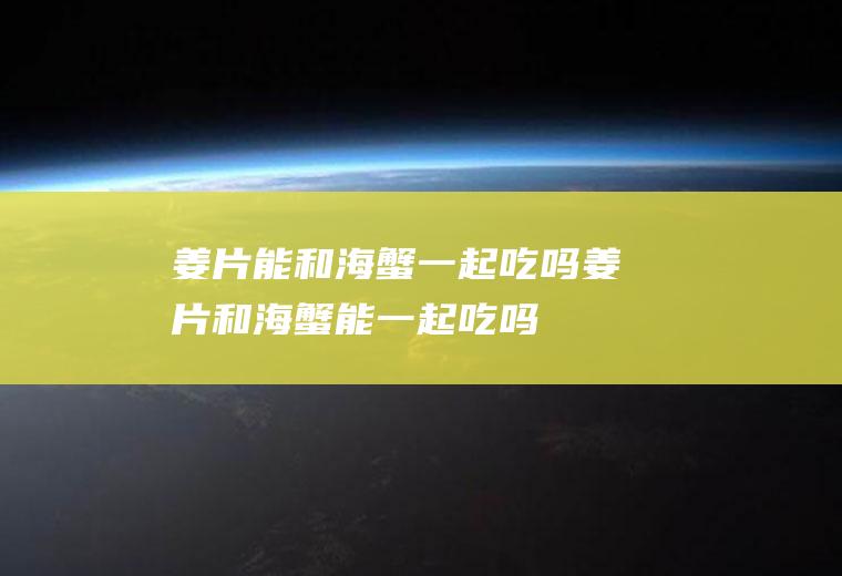 姜片能和海蟹一起吃吗_姜片和海蟹能一起吃吗/同吃