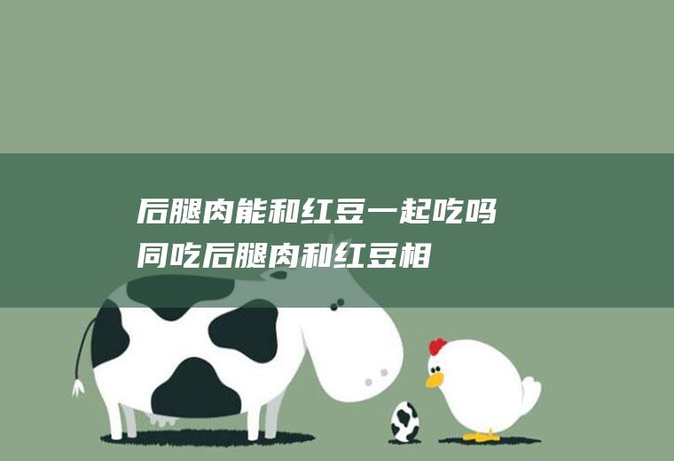 后腿肉能和红豆一起吃吗/同吃_后腿肉和红豆相克吗