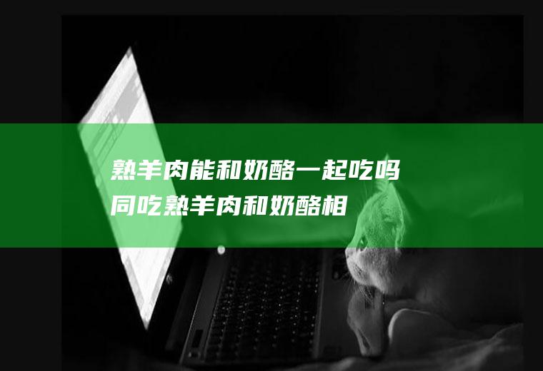 熟羊肉能和奶酪一起吃吗/同吃_熟羊肉和奶酪相克吗