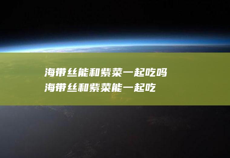 海带丝能和紫菜一起吃吗_海带丝和紫菜能一起吃吗/同吃