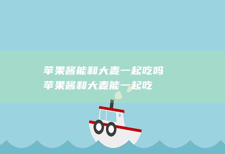 苹果酱能和大麦一起吃吗_苹果酱和大麦能一起吃吗/同吃