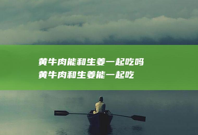 黄牛肉能和生姜一起吃吗_黄牛肉和生姜能一起吃吗/同吃