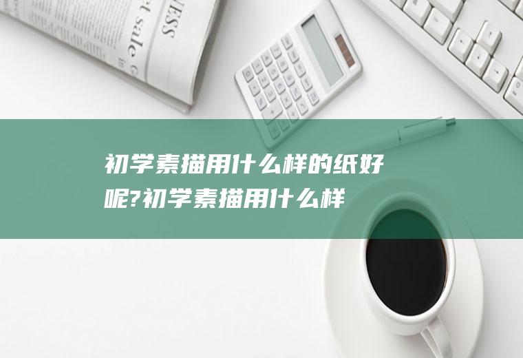 初学素描用什么样的纸好呢?(初学素描用什么样的纸好呢视频)