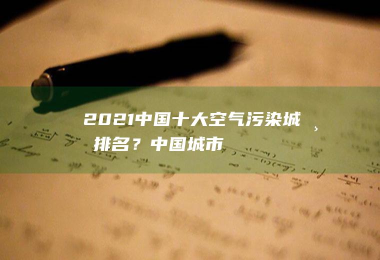 2021中国十大空气污染城市排名？(中国城市空气污染实时排名倒数)