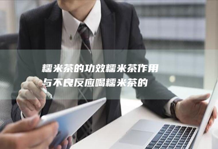 糯米茶的功效糯米茶作用与不良反应(喝糯米茶的好处和坏处)