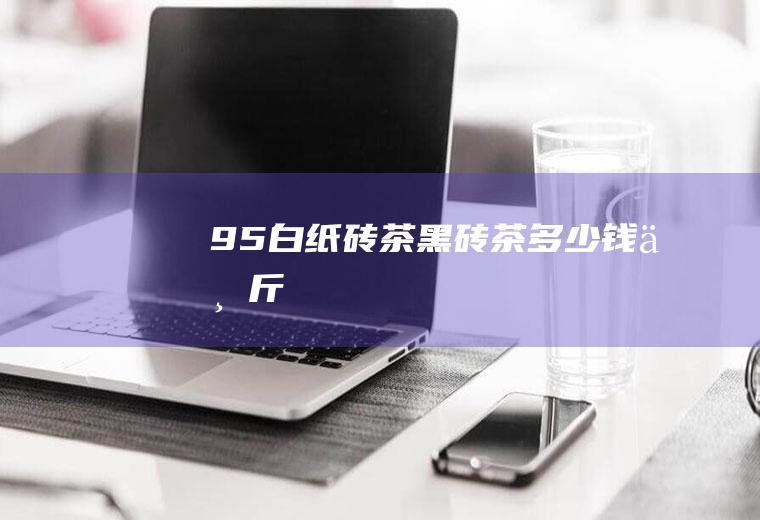 95白纸砖茶_黑砖茶多少钱一斤