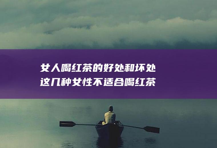 女人喝红茶的好处和坏处这几种女性不适合喝红茶(女性喝红茶有什么好处和坏处)