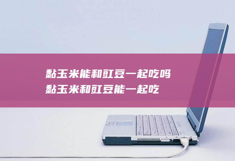 黏玉米能和豇豆一起吃吗_黏玉米和豇豆能一起吃吗/同吃