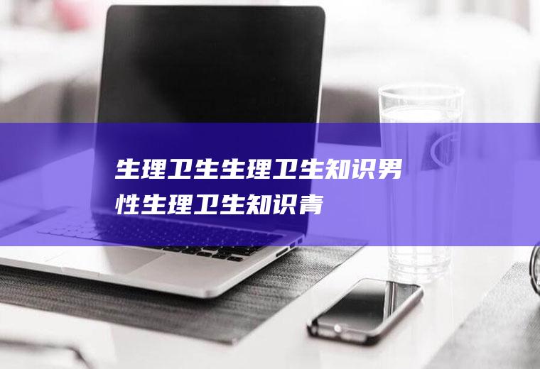 生理卫生_生理卫生知识,男性生理卫生知识,青春期生理卫生,男生生理卫生,青春期生理卫生