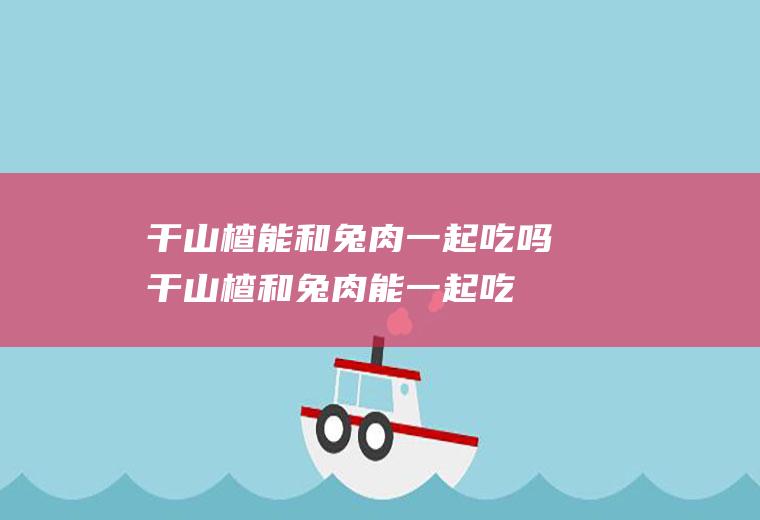 干山楂能和兔肉一起吃吗_干山楂和兔肉能一起吃吗/同吃