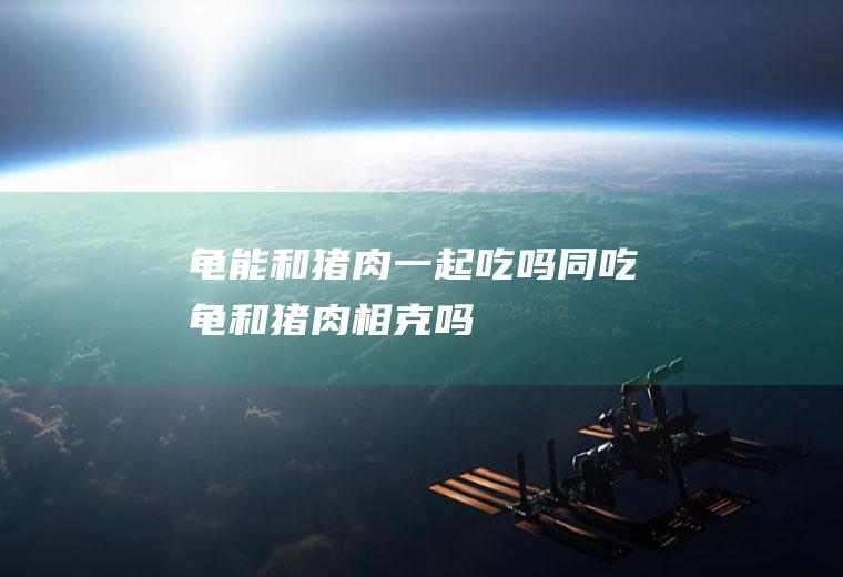 龟能和猪肉一起吃吗/同吃_龟和猪肉相克吗