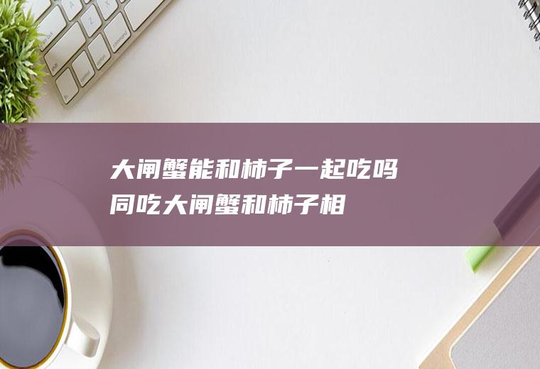 大闸蟹能和柿子一起吃吗/同吃_大闸蟹和柿子相克吗