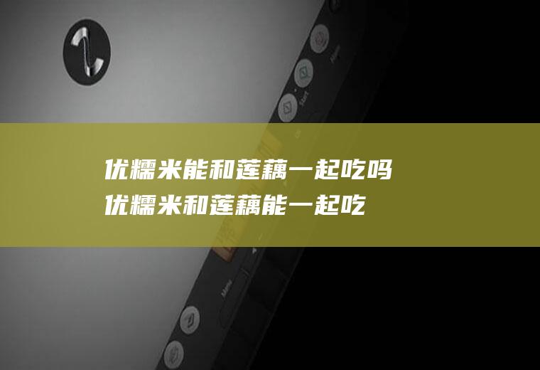 优糯米能和莲藕一起吃吗_优糯米和莲藕能一起吃吗/同吃