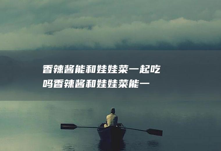 香辣酱能和娃娃菜一起吃吗_香辣酱和娃娃菜能一起吃吗/同吃