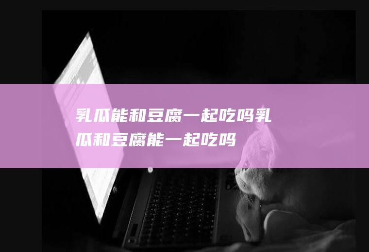乳瓜能和豆腐一起吃吗_乳瓜和豆腐能一起吃吗/同吃