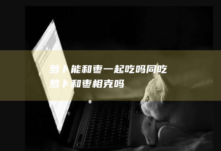 萝卜能和枣一起吃吗/同吃_萝卜和枣相克吗