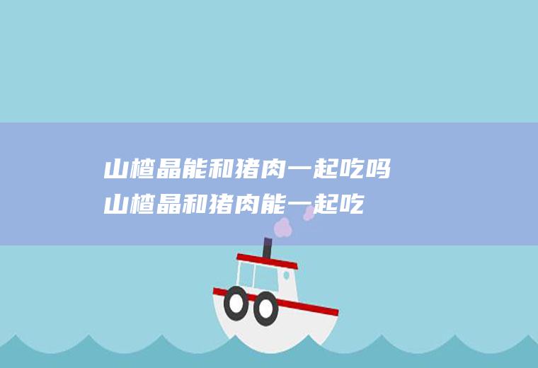 山楂晶能和猪肉一起吃吗_山楂晶和猪肉能一起吃吗/同吃