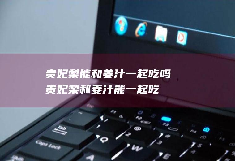 贵妃梨能和姜汁一起吃吗_贵妃梨和姜汁能一起吃吗/同吃