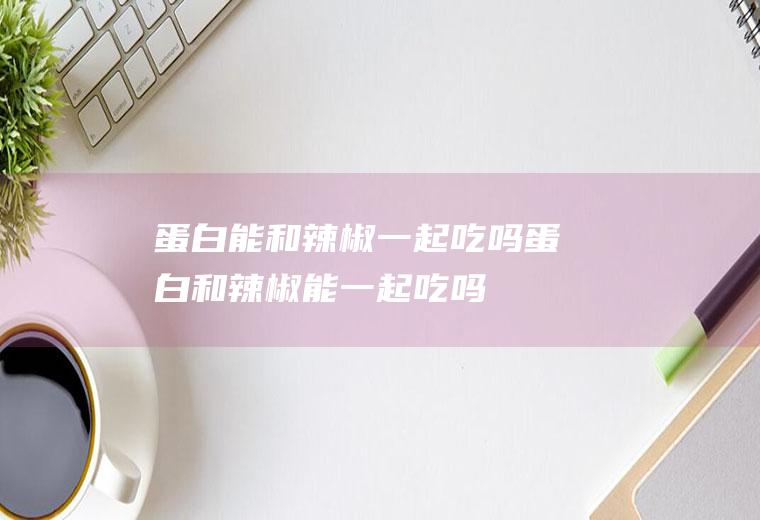 蛋白能和辣椒一起吃吗_蛋白和辣椒能一起吃吗/同吃