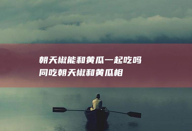 朝天椒能和黄瓜一起吃吗/同吃_朝天椒和黄瓜相克吗
