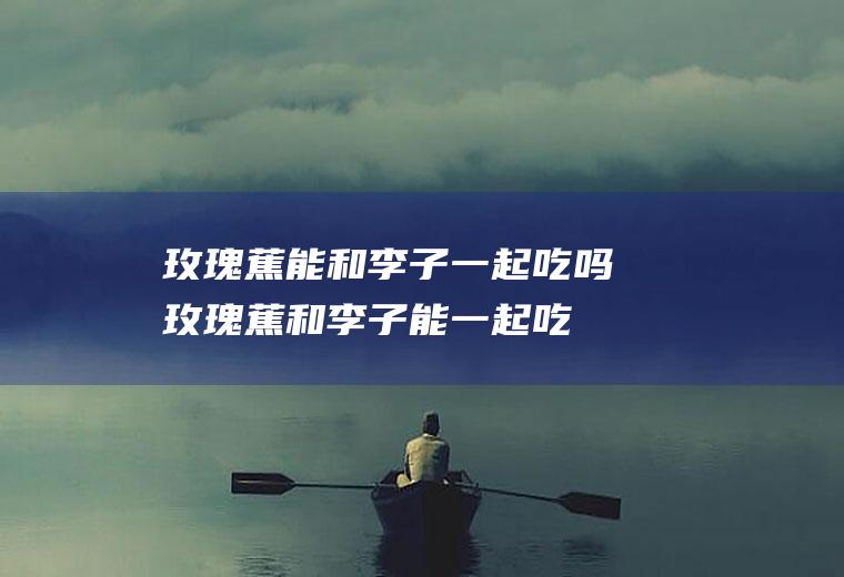 玫瑰蕉能和李子一起吃吗_玫瑰蕉和李子能一起吃吗/同吃