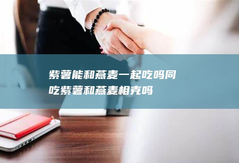 紫薯能和燕麦一起吃吗/同吃_紫薯和燕麦相克吗