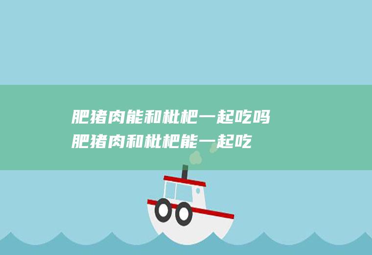 肥猪肉能和枇杷一起吃吗_肥猪肉和枇杷能一起吃吗/同吃
