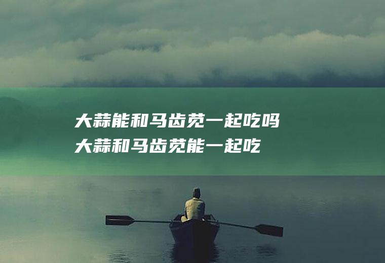 大蒜能和马齿苋一起吃吗_大蒜和马齿苋能一起吃吗/同吃