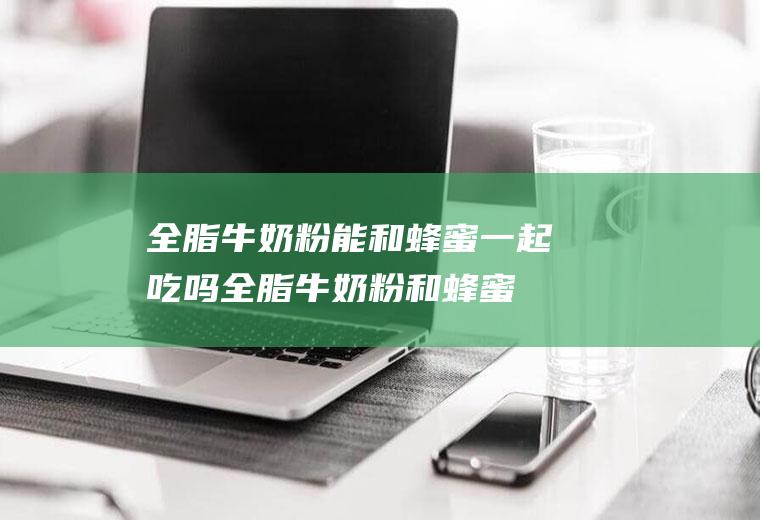 全脂牛奶粉能和蜂蜜一起吃吗_全脂牛奶粉和蜂蜜能一起吃吗/同吃