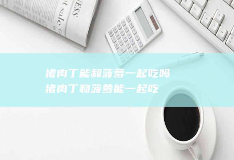 猪肉丁能和菠萝一起吃吗_猪肉丁和菠萝能一起吃吗/同吃