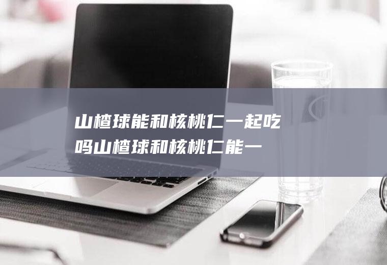 山楂球能和核桃仁一起吃吗_山楂球和核桃仁能一起吃吗/同吃