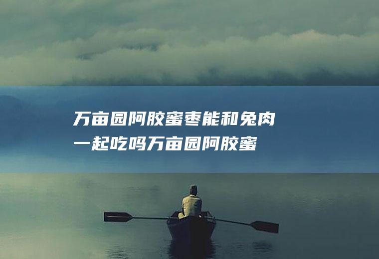 万亩园阿胶蜜枣能和兔肉一起吃吗_万亩园阿胶蜜枣和兔肉能一起吃吗/同吃