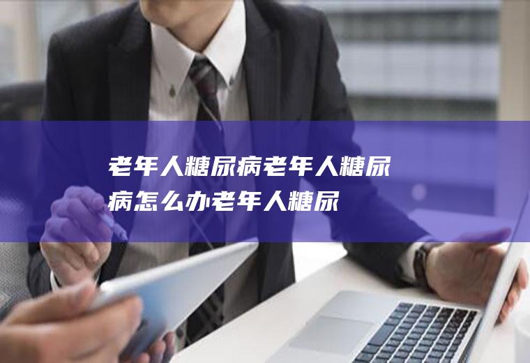 老年人糖尿病_老年人糖尿病怎么办_老年人糖尿病吃什么好_老年人糖尿病的症状