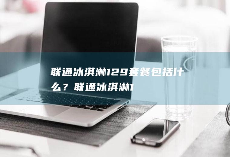 联通冰淇淋129套餐包括什么？(联通冰淇淋129套餐内容)