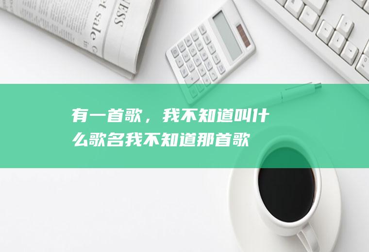 有一首歌，我不知道叫什么歌名(我不知道那首歌叫什么)