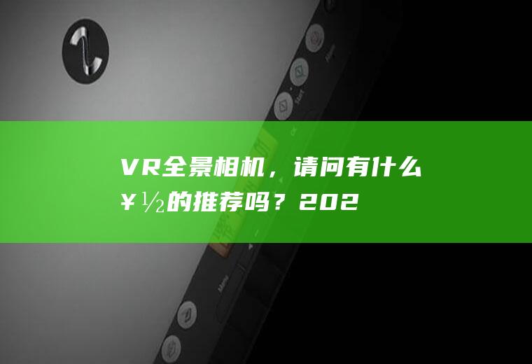 VR全景相机，请问有什么好的推荐吗？(2020年全景vr相机哪个牌子好)