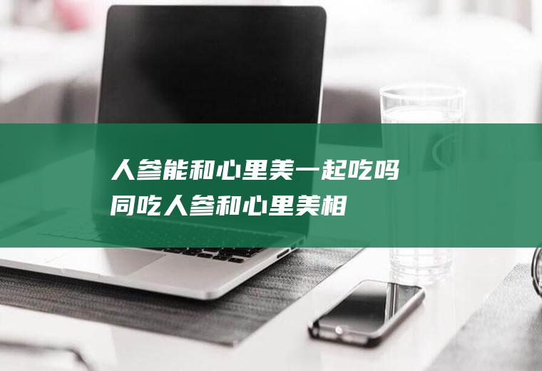 人参能和心里美一起吃吗/同吃_人参和心里美相克吗
