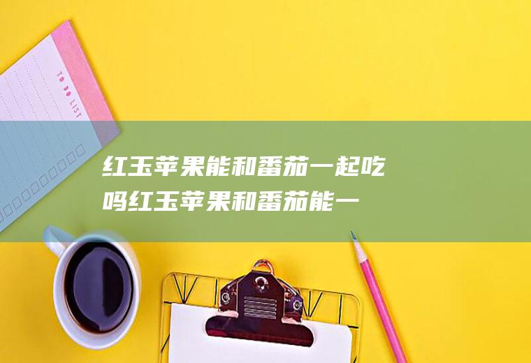 红玉苹果能和番茄一起吃吗_红玉苹果和番茄能一起吃吗/同吃